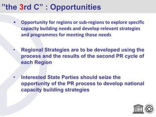 ”the 3rd C” : Opportunities
• Opportunity for regions or sub-regions to explore specific
capacity building needs and develop relevant strategies
and programmes for meeting those needs
• Regional Strategies are to be developed using the
process and the results of the second PR cycle of
each Region
• Interested State Parties should seize the
opportunity of the PR process to develop national
capacity building strategies
 
