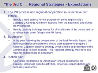 “the 3rd C” : Regional Strategies - Expectations
1. The PR process and regional cooperation must achieve two
things:
– Identify a lead agency for this purpose (In some regions it is a
Category 2 Centre). Get them involved from the beginning and during
the PR process.
– Identify capacity buildings issues for all audiences at the outset and try
to reflect them when filling in the PR forms.
3. Submission
– In the year following the presentation of the final Periodic Report, the
lead organization and partners should work together to prepare a
Regional Capacity Building Strategy which should be presented to the
Committee at its next session. This Regional Strategy may have sub-
regional components as necessary.
4. ‘Action plan’
– A concrete programme or ‘Action plan’ should accompany the
Strategy, identifying specific activities, timelines, responsibilities and
necessary resources
 