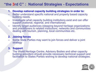 “the 3rd C” : National Strategies - Expectations
1. Develop national capacity building strategies in order to:
– Better understand specific national and property based capacity
building needs.
– Investigate what capacity building institutions exist and can offer
support (national, regional, and international).
– Identify target audiences (stepping beyond heritage organizations
and practitioners to related institutions, networks and communities
dealing with tourism, planning, local communities etc.
2. Joining forces
– Some State Parties may want to join forces and deliver a joint
strategy
3. Support
– The World Heritage Centre, Advisory Bodies and other capacity
building providers should provide necessary technical support and
facilitation to States Parties wishing to develop national strategies.
 