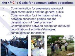 ”the 4th C” : Goals for communication operations
- Communication for awareness raising of
local communities and the general public
- Communication for information-sharing
between concerned parties and the
dissemination of “best practices”
- Communication between donors for improved
coordination of activities/strategies,
communication for schools
 