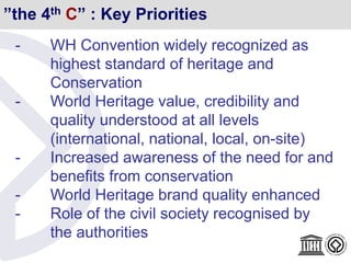 ”the 4th C” : Key Priorities
- WH Convention widely recognized as
highest standard of heritage and
Conservation
- World Heritage value, credibility and
quality understood at all levels
(international, national, local, on-site)
- Increased awareness of the need for and
benefits from conservation
- World Heritage brand quality enhanced
- Role of the civil society recognised by
the authorities
 
