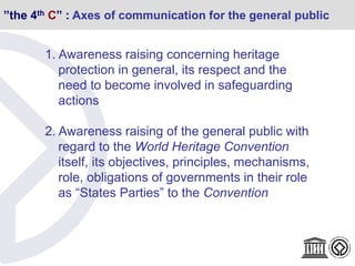 ”the 4th C” : Axes of communication for the general public
1. Awareness raising concerning heritage
protection in general, its respect and the
need to become involved in safeguarding
actions
2. Awareness raising of the general public with
regard to the World Heritage Convention
itself, its objectives, principles, mechanisms,
role, obligations of governments in their role
as “States Parties” to the Convention
 