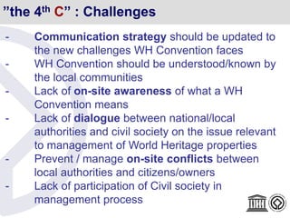 ”the 4th C” : Challenges
- Communication strategy should be updated to
the new challenges WH Convention faces
- WH Convention should be understood/known by
the local communities
- Lack of on-site awareness of what a WH
Convention means
- Lack of dialogue between national/local
authorities and civil society on the issue relevant
to management of World Heritage properties
- Prevent / manage on-site conflicts between
local authorities and citizens/owners
- Lack of participation of Civil society in
management process
 