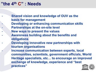 ”the 4th C” : Needs
- Shared vision and knowledge of OUV as the
basis for management
- Developing or enhancing communication skills
- Partnerships at the on-site level
- New ways to present the values
- Awareness building about the benefits and
obligations
- Developing innovative new partnerships with
tourism organisations
- Increase communication between experts, local
communities, scientists, government officials, World
Heritage specialists, etc… to encourage an improved
exchange of knowledge, experience and “best
practices”
 