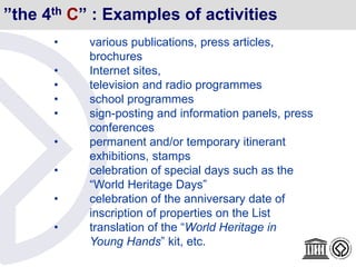 ”the 4th C” : Examples of activities
• various publications, press articles,
brochures
• Internet sites,
• television and radio programmes
• school programmes
• sign-posting and information panels, press
conferences
• permanent and/or temporary itinerant
exhibitions, stamps
• celebration of special days such as the
“World Heritage Days”
• celebration of the anniversary date of
inscription of properties on the List
• translation of the “World Heritage in
Young Hands” kit, etc.
 