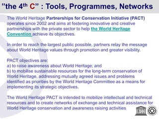”the 4th C” : Tools, Programmes, Networks
The World Heritage Partnerships for Conservation Initiative (PACT)
operates since 2002 and aims at fostering innovative and creative
partnerships with the private sector to help the World Heritage
Convention achieve its objectives.
In order to reach the largest public possible, partners relay the message
about World Heritage values through promotion and greater visibility.
PACT objectives are:
a) to raise awareness about World Heritage; and
b) to mobilise sustainable resources for the long-term conservation of
World Heritage, addressing mutually agreed issues and problems
identified as priorities by the World Heritage Committee as a means for
implementing its strategic objectives.
The World Heritage PACT is intended to mobilize intellectual and technical
resources and to create networks of exchange and technical assistance for
World Heritage conservation and awareness raising activities
 