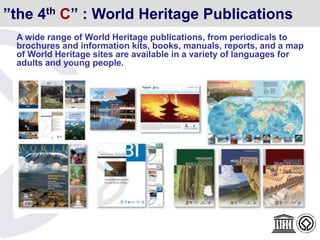 A wide range of World Heritage publications, from periodicals to
brochures and information kits, books, manuals, reports, and a map
of World Heritage sites are available in a variety of languages for
adults and young people.
”the 4th C” : World Heritage Publications
 
