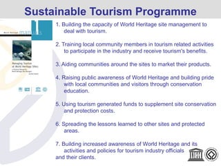 Sustainable Tourism Programme
1. Building the capacity of World Heritage site management to
deal with tourism.
2. Training local community members in tourism related activities
to participate in the industry and receive tourism's benefits.
3. Aiding communities around the sites to market their products.
4. Raising public awareness of World Heritage and building pride
with local communities and visitors through conservation
education.
5. Using tourism generated funds to supplement site conservation
and protection costs.
6. Spreading the lessons learned to other sites and protected
areas.
7. Building increased awareness of World Heritage and its
activities and policies for tourism industry officials
and their clients.
 