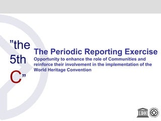 ”the
5th
C”
The Periodic Reporting Exercise
Opportunity to enhance the role of Communities and
reinforce their involvement in the implementation of the
World Heritage Convention
 