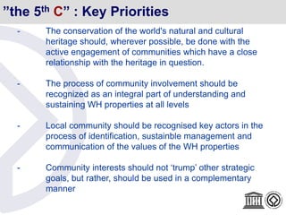 ”the 5th C” : Key Priorities
- The conservation of the world's natural and cultural
heritage should, wherever possible, be done with the
active engagement of communities which have a close
relationship with the heritage in question.
- The process of community involvement should be
recognized as an integral part of understanding and
sustaining WH properties at all levels
- Local community should be recognised key actors in the
process of identification, sustainble management and
communication of the values of the WH properties
- Community interests should not ‘trump’ other strategic
goals, but rather, should be used in a complementary
manner
 
