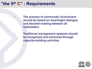 ”the 5th C” : Requirements
- The process of community involvement
should be based on meaningful dialogue
and decision-making between all
stakholders
- Traditional menagement systems should
be recognised and enhanced through
capacity-building activities
 