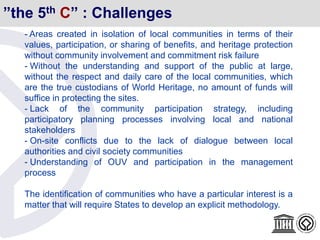 ”the 5th C” : Challenges
- Areas created in isolation of local communities in terms of their
values, participation, or sharing of benefits, and heritage protection
without community involvement and commitment risk failure
- Without the understanding and support of the public at large,
without the respect and daily care of the local communities, which
are the true custodians of World Heritage, no amount of funds will
suffice in protecting the sites.
- Lack of the community participation strategy, including
participatory planning processes involving local and national
stakeholders
- On-site conflicts due to the lack of dialogue between local
authorities and civil society communities
- Understanding of OUV and participation in the management
process
The identification of communities who have a particular interest is a
matter that will require States to develop an explicit methodology.
 