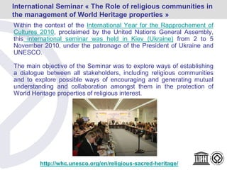 Within the context of the International Year for the Rapprochement of
Cultures 2010, proclaimed by the United Nations General Assembly,
this international seminar was held in Kiev (Ukraine) from 2 to 5
November 2010, under the patronage of the President of Ukraine and
UNESCO.
The main objective of the Seminar was to explore ways of establishing
a dialogue between all stakeholders, including religious communities
and to explore possible ways of encouraging and generating mutual
understanding and collaboration amongst them in the protection of
World Heritage properties of religious interest.
International Seminar « The Role of religious communities in
the management of World Heritage properties »
http://whc.unesco.org/en/religious-sacred-heritage/
 