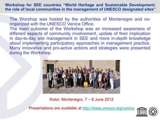 Kotor, Montenegro, 7 – 8 June 2012
Presentations are available at http://www.unesco.org/venice
The Worshop was hosted by the authorities of Montenegro and co-
organized with the UNESCO Venice Office.
The main outcome of the Workshop was an increased awareness of
different aspects of community involvement, update of their implication
in day-to-day site management in SEE and more in-depth knowledge
about implementing participatory approaches in management practice.
Many innovative and pro-active actions and strategies were presented
during the Workshop.
Workshop for SEE countries “World Heritage and Sustainable Development:
the role of local communities in the management of UNESCO designated sites”
 
