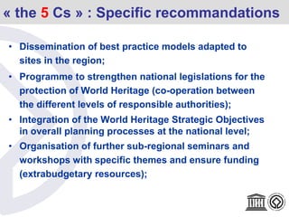 « the 5 Cs » : Specific recommandations
• Dissemination of best practice models adapted to
sites in the region;
• Programme to strengthen national legislations for the
protection of World Heritage (co-operation between
the different levels of responsible authorities);
• Integration of the World Heritage Strategic Objectives
in overall planning processes at the national level;
• Organisation of further sub-regional seminars and
workshops with specific themes and ensure funding
(extrabudgetary resources);
 