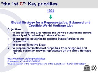”the 1st C”: Key priorities
1994
Global Strategy for a Representative, Balanced and
Credible World Heritage List
Objectives:
 to ensure that the List reflects the world's cultural and natural
diversity of Outstanding Universal Value
 to encourage countries to become States Parties to the
Convention;
 to prepare Tentative Lists;
 to prepare nominations of properties from categories and
regions currently not well-represented on the World Heritage
List.
http://whc.unesco.org/en/globalstrategy
Documents: WHC-12/36.COM/9A
“Implementation of the recommendations of the evaluation of the Global Strategy”
 