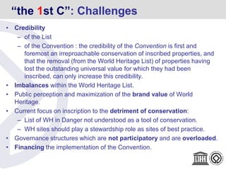 “the 1st C”: Challenges
• Credibility
– of the List
– of the Convention : the credibility of the Convention is first and
foremost an irreproachable conservation of inscribed properties, and
that the removal (from the World Heritage List) of properties having
lost the outstanding universal value for which they had been
inscribed, can only increase this credibility.
• Imbalances within the World Heritage List.
• Public perception and maximization of the brand value of World
Heritage.
• Current focus on inscription to the detriment of conservation:
– List of WH in Danger not understood as a tool of conservation.
– WH sites should play a stewardship role as sites of best practice.
• Governance structures which are not participatory and are overloaded.
• Financing the implementation of the Convention.
 