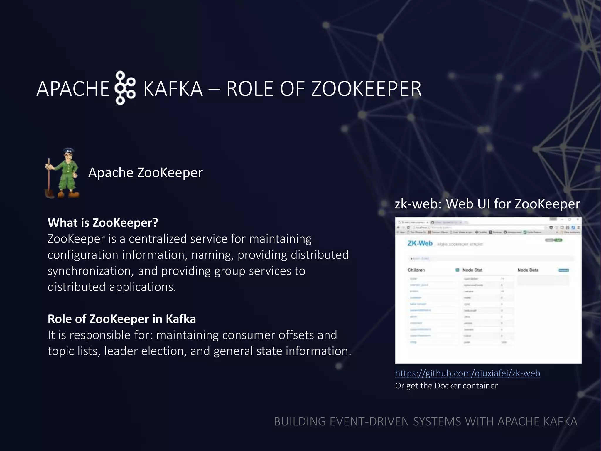 BUILDING EVENT-DRIVEN SYSTEMS WITH APACHE KAFKA
APACHE KAFKA – ROLE OF ZOOKEEPER
What is ZooKeeper?
ZooKeeper is a centralized service for maintaining
configuration information, naming, providing distributed
synchronization, and providing group services to
distributed applications.
Role of ZooKeeper in Kafka
It is responsible for: maintaining consumer offsets and
topic lists, leader election, and general state information.
Apache ZooKeeper
zk-web: Web UI for ZooKeeper
https://github.com/qiuxiafei/zk-web
Or get the Docker container
 