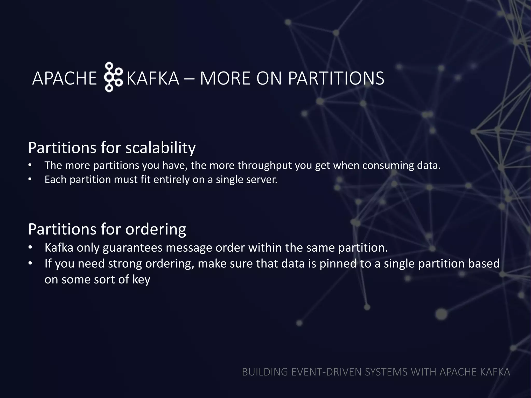 BUILDING EVENT-DRIVEN SYSTEMS WITH APACHE KAFKA
APACHE KAFKA – MORE ON PARTITIONS
Partitions for scalability
• The more partitions you have, the more throughput you get when consuming data.
• Each partition must fit entirely on a single server.
Partitions for ordering
• Kafka only guarantees message order within the same partition.
• If you need strong ordering, make sure that data is pinned to a single partition based
on some sort of key
 