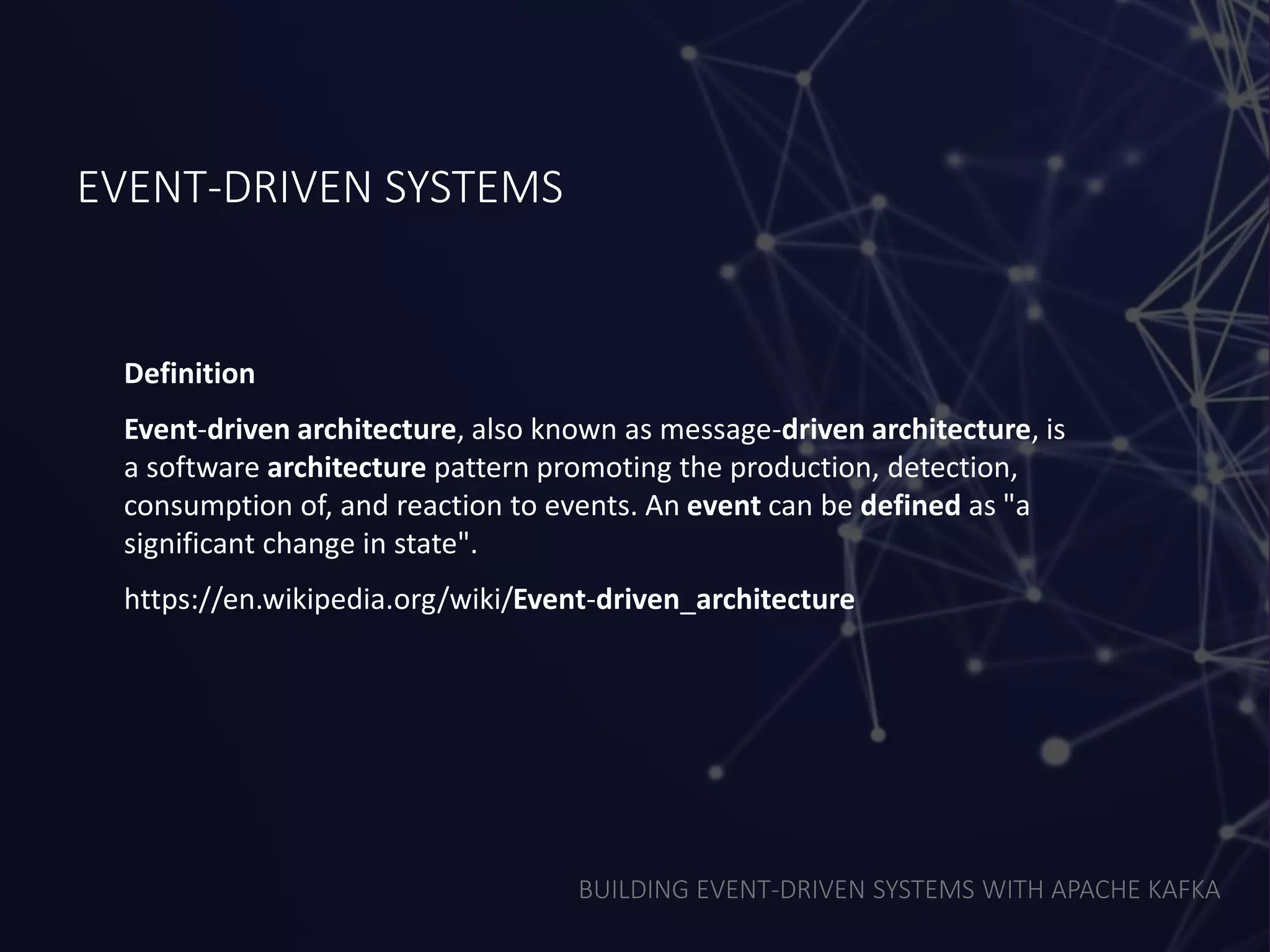 BUILDING EVENT-DRIVEN SYSTEMS WITH APACHE KAFKA
EVENT-DRIVEN SYSTEMS
Definition
Event-driven architecture, also known as message-driven architecture, is
a software architecture pattern promoting the production, detection,
consumption of, and reaction to events. An event can be defined as "a
significant change in state".
https://en.wikipedia.org/wiki/Event-driven_architecture
 