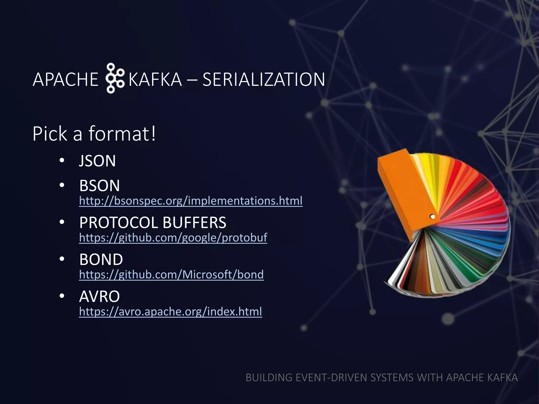 BUILDING EVENT-DRIVEN SYSTEMS WITH APACHE KAFKA
APACHE KAFKA – SERIALIZATION
Pick a format!
• JSON
• BSON
http://bsonspec.org/implementations.html
• PROTOCOL BUFFERS
https://github.com/google/protobuf
• BOND
https://github.com/Microsoft/bond
• AVRO
https://avro.apache.org/index.html
 