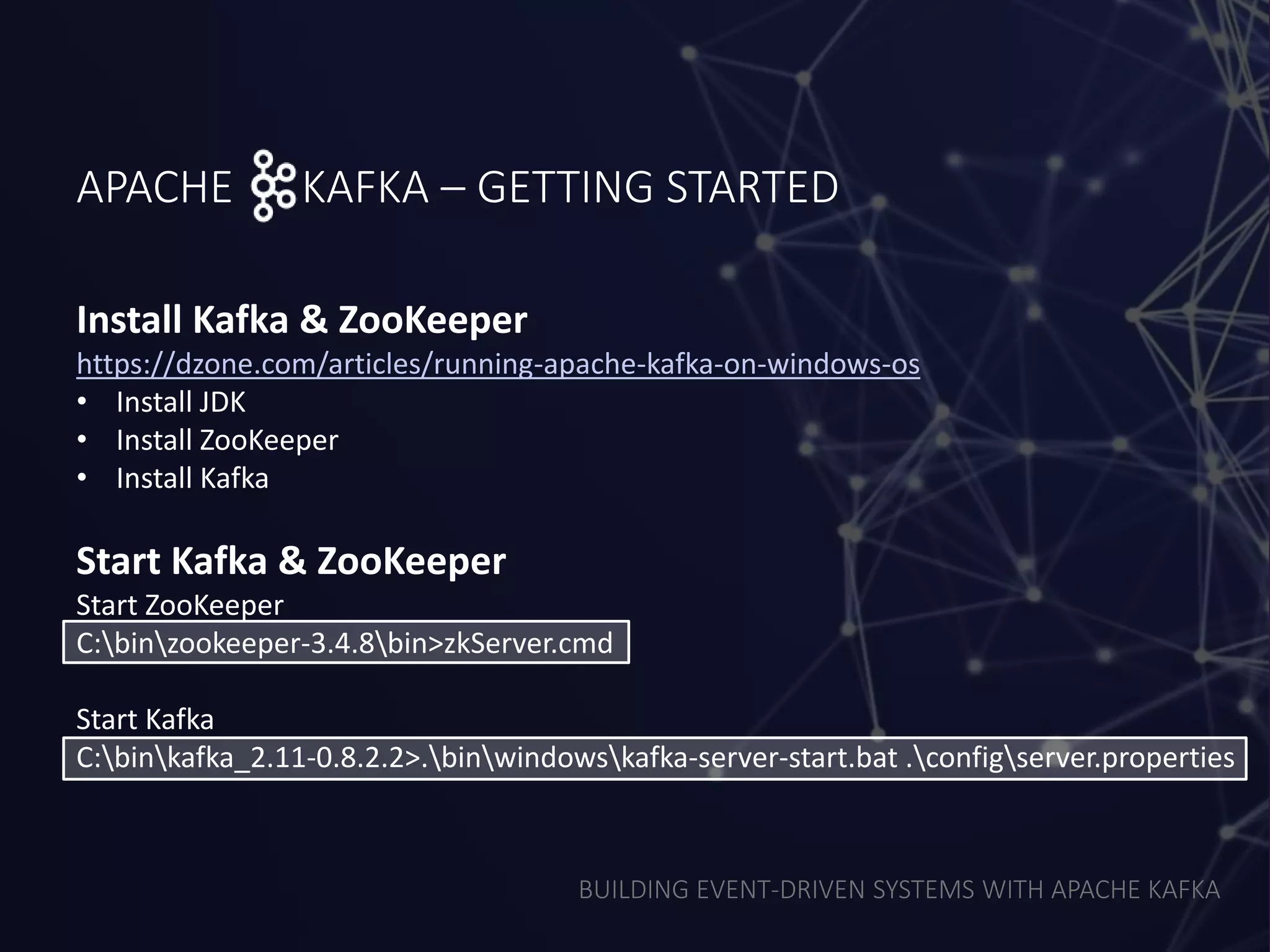 BUILDING EVENT-DRIVEN SYSTEMS WITH APACHE KAFKA
APACHE KAFKA – GETTING STARTED
Install Kafka & ZooKeeper
https://dzone.com/articles/running-apache-kafka-on-windows-os
• Install JDK
• Install ZooKeeper
• Install Kafka
Start Kafka & ZooKeeper
Start ZooKeeper
C:binzookeeper-3.4.8bin>zkServer.cmd
Start Kafka
C:binkafka_2.11-0.8.2.2>.binwindowskafka-server-start.bat .configserver.properties
 