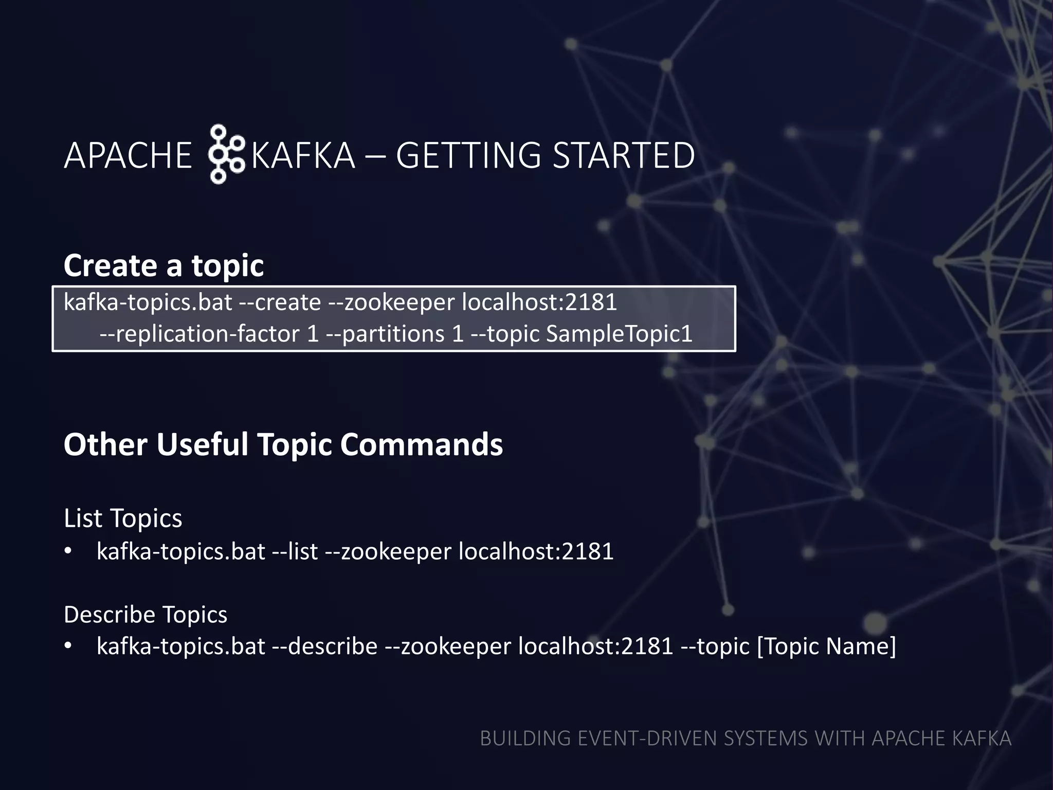 BUILDING EVENT-DRIVEN SYSTEMS WITH APACHE KAFKA
APACHE KAFKA – GETTING STARTED
Create a topic
kafka-topics.bat --create --zookeeper localhost:2181
--replication-factor 1 --partitions 1 --topic SampleTopic1
Other Useful Topic Commands
List Topics
• kafka-topics.bat --list --zookeeper localhost:2181
Describe Topics
• kafka-topics.bat --describe --zookeeper localhost:2181 --topic [Topic Name]
 