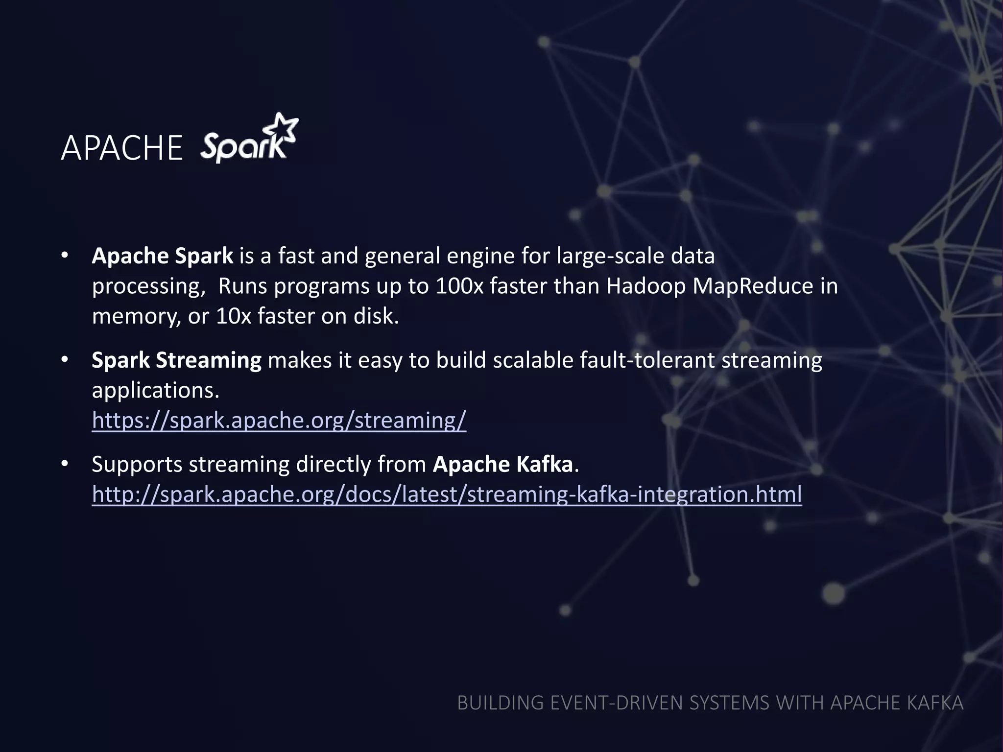 BUILDING EVENT-DRIVEN SYSTEMS WITH APACHE KAFKA
APACHE
• Apache Spark is a fast and general engine for large-scale data
processing, Runs programs up to 100x faster than Hadoop MapReduce in
memory, or 10x faster on disk.
• Spark Streaming makes it easy to build scalable fault-tolerant streaming
applications.
https://spark.apache.org/streaming/
• Supports streaming directly from Apache Kafka.
http://spark.apache.org/docs/latest/streaming-kafka-integration.html
 