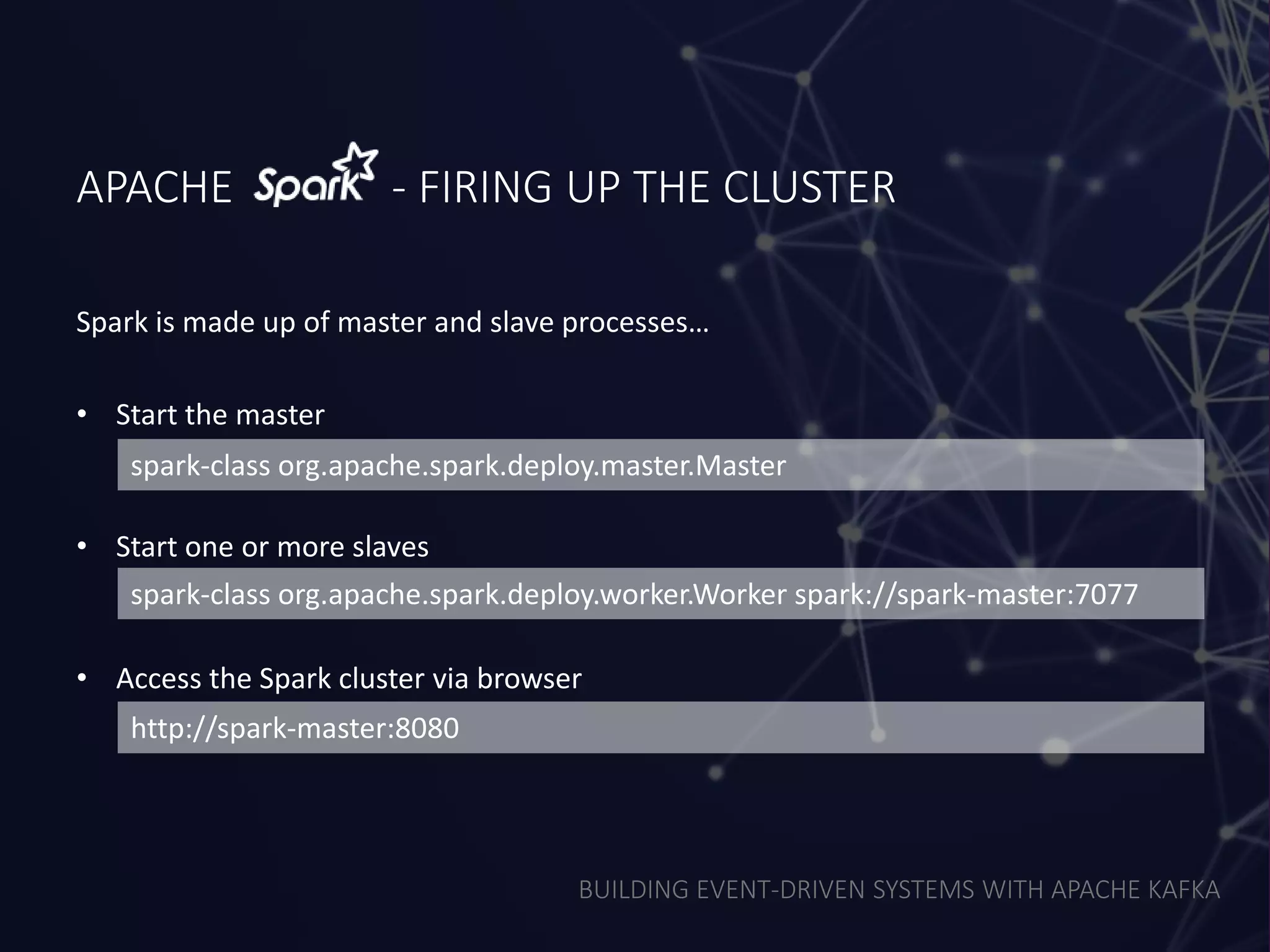 BUILDING EVENT-DRIVEN SYSTEMS WITH APACHE KAFKA
APACHE - FIRING UP THE CLUSTER
• Start the master
• Start one or more slaves
• Access the Spark cluster via browser
spark-class org.apache.spark.deploy.master.Master
spark-class org.apache.spark.deploy.worker.Worker spark://spark-master:7077
http://spark-master:8080
Spark is made up of master and slave processes…
 