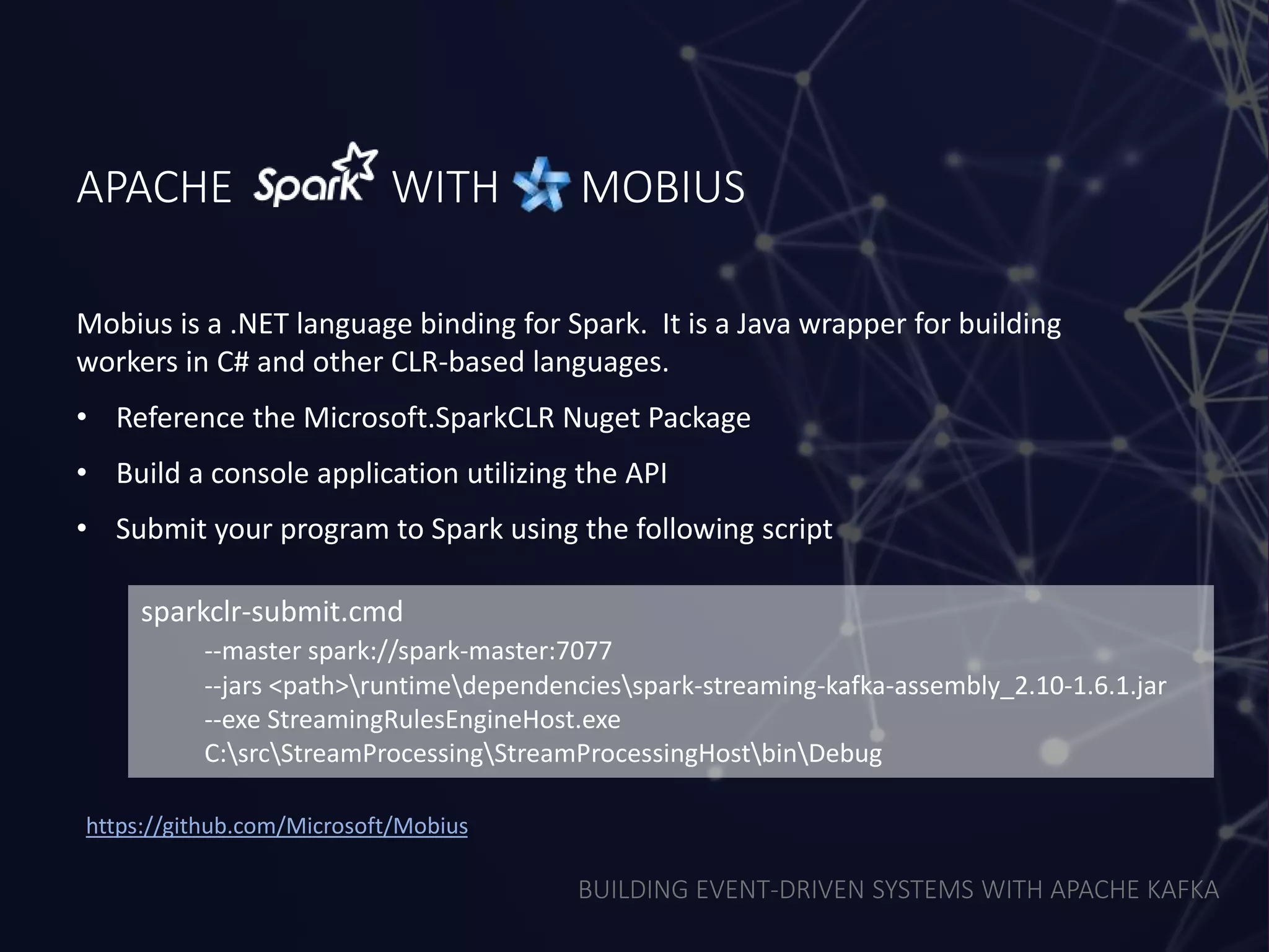 BUILDING EVENT-DRIVEN SYSTEMS WITH APACHE KAFKA
APACHE WITH MOBIUS
Mobius is a .NET language binding for Spark. It is a Java wrapper for building
workers in C# and other CLR-based languages.
• Reference the Microsoft.SparkCLR Nuget Package
• Build a console application utilizing the API
• Submit your program to Spark using the following script
sparkclr-submit.cmd
--master spark://spark-master:7077
--jars <path>runtimedependenciesspark-streaming-kafka-assembly_2.10-1.6.1.jar
--exe StreamingRulesEngineHost.exe
C:srcStreamProcessingStreamProcessingHostbinDebug
https://github.com/Microsoft/Mobius
 