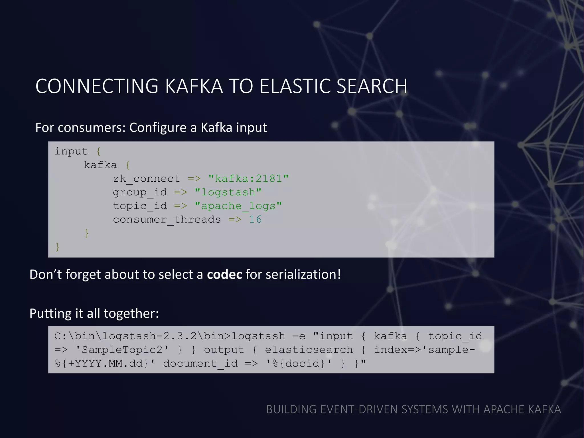 BUILDING EVENT-DRIVEN SYSTEMS WITH APACHE KAFKA
CONNECTING KAFKA TO ELASTIC SEARCH
For consumers: Configure a Kafka input
input {
kafka {
zk_connect => "kafka:2181"
group_id => "logstash"
topic_id => "apache_logs"
consumer_threads => 16
}
}
Don’t forget about to select a codec for serialization!
C:binlogstash-2.3.2bin>logstash -e "input { kafka { topic_id
=> 'SampleTopic2' } } output { elasticsearch { index=>'sample-
%{+YYYY.MM.dd}' document_id => '%{docid}' } }"
Putting it all together:
 