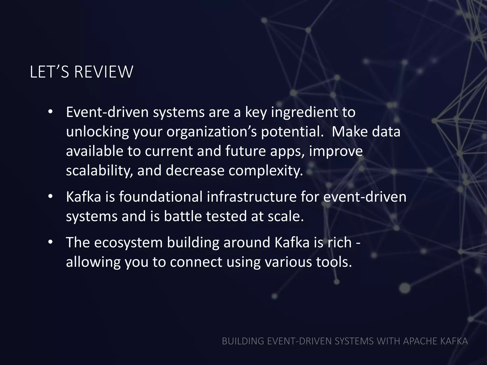 BUILDING EVENT-DRIVEN SYSTEMS WITH APACHE KAFKA
LET’S REVIEW
• Event-driven systems are a key ingredient to
unlocking your organization’s potential. Make data
available to current and future apps, improve
scalability, and decrease complexity.
• Kafka is foundational infrastructure for event-driven
systems and is battle tested at scale.
• The ecosystem building around Kafka is rich -
allowing you to connect using various tools.
 