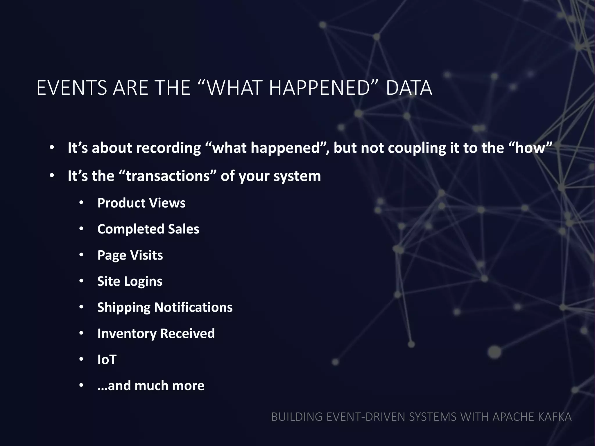 BUILDING EVENT-DRIVEN SYSTEMS WITH APACHE KAFKA
EVENTS ARE THE “WHAT HAPPENED” DATA
• It’s about recording “what happened”, but not coupling it to the “how”
• It’s the “transactions” of your system
• Product Views
• Completed Sales
• Page Visits
• Site Logins
• Shipping Notifications
• Inventory Received
• IoT
• …and much more
 