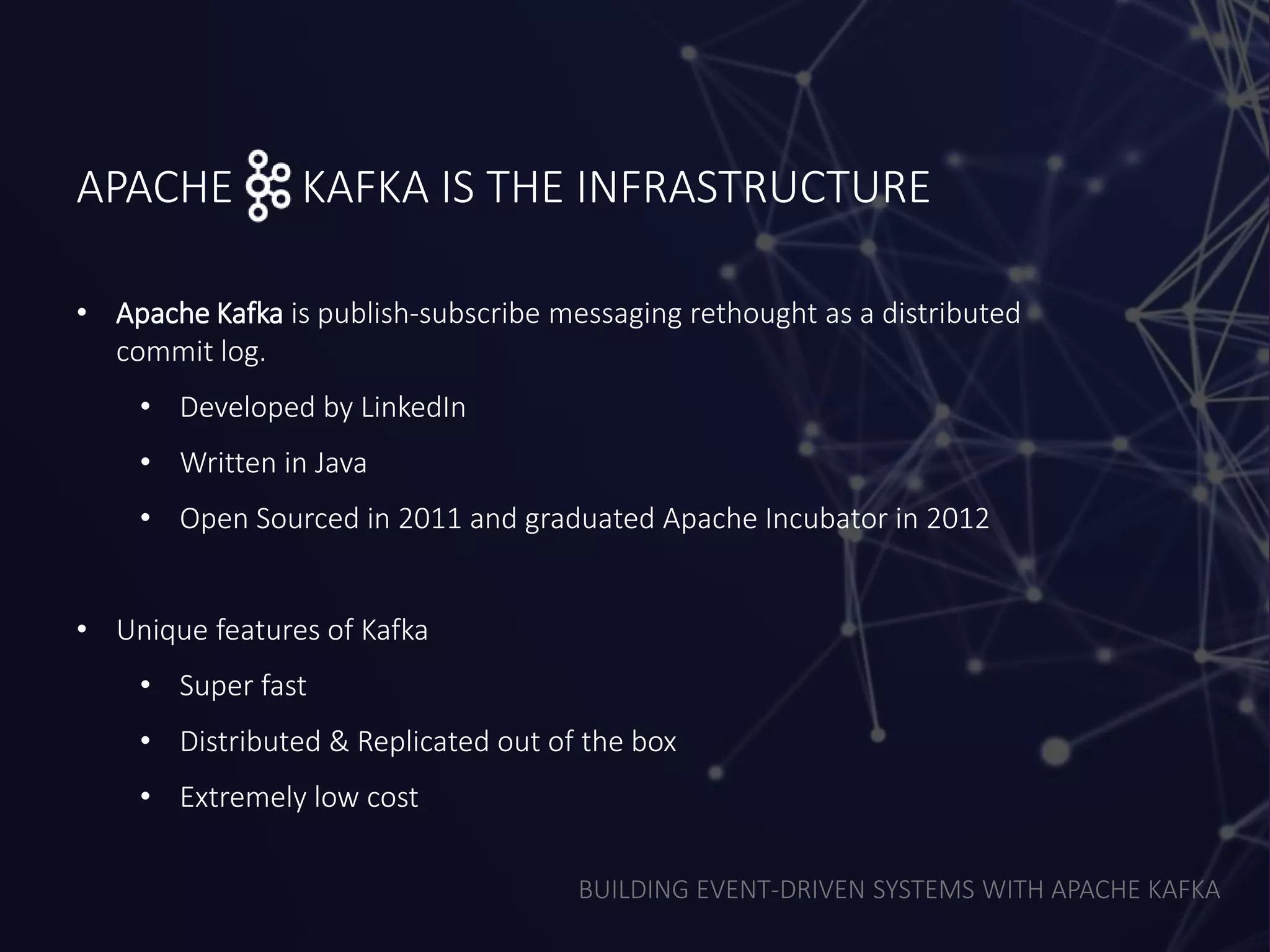 BUILDING EVENT-DRIVEN SYSTEMS WITH APACHE KAFKA
APACHE KAFKA IS THE INFRASTRUCTURE
• Apache Kafka is publish-subscribe messaging rethought as a distributed
commit log.
• Developed by LinkedIn
• Written in Java
• Open Sourced in 2011 and graduated Apache Incubator in 2012
• Unique features of Kafka
• Super fast
• Distributed & Replicated out of the box
• Extremely low cost
 