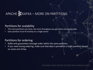 BUILDING EVENT-DRIVEN SYSTEMS WITH APACHE KAFKA
APACHE KAFKA – MORE ON PARTITIONS
Partitions for scalability
• The more partitions you have, the more throughput you get when consuming data.
• Each partition must fit entirely on a single server.
Partitions for ordering
• Kafka only guarantees message order within the same partition.
• If you need strong ordering, make sure that data is pinned to a single partition based
on some sort of key
 