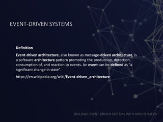 BUILDING EVENT-DRIVEN SYSTEMS WITH APACHE KAFKA
EVENT-DRIVEN SYSTEMS
Definition
Event-driven architecture, also known as message-driven architecture, is
a software architecture pattern promoting the production, detection,
consumption of, and reaction to events. An event can be defined as "a
significant change in state".
https://en.wikipedia.org/wiki/Event-driven_architecture
 