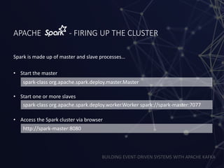 BUILDING EVENT-DRIVEN SYSTEMS WITH APACHE KAFKA
APACHE - FIRING UP THE CLUSTER
• Start the master
• Start one or more slaves
• Access the Spark cluster via browser
spark-class org.apache.spark.deploy.master.Master
spark-class org.apache.spark.deploy.worker.Worker spark://spark-master:7077
http://spark-master:8080
Spark is made up of master and slave processes…
 