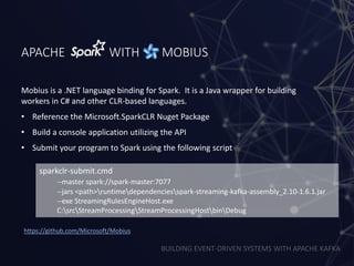 BUILDING EVENT-DRIVEN SYSTEMS WITH APACHE KAFKA
APACHE WITH MOBIUS
Mobius is a .NET language binding for Spark. It is a Java wrapper for building
workers in C# and other CLR-based languages.
• Reference the Microsoft.SparkCLR Nuget Package
• Build a console application utilizing the API
• Submit your program to Spark using the following script
sparkclr-submit.cmd
--master spark://spark-master:7077
--jars <path>runtimedependenciesspark-streaming-kafka-assembly_2.10-1.6.1.jar
--exe StreamingRulesEngineHost.exe
C:srcStreamProcessingStreamProcessingHostbinDebug
https://github.com/Microsoft/Mobius
 