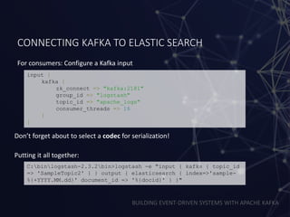 BUILDING EVENT-DRIVEN SYSTEMS WITH APACHE KAFKA
CONNECTING KAFKA TO ELASTIC SEARCH
For consumers: Configure a Kafka input
input {
kafka {
zk_connect => "kafka:2181"
group_id => "logstash"
topic_id => "apache_logs"
consumer_threads => 16
}
}
Don’t forget about to select a codec for serialization!
C:binlogstash-2.3.2bin>logstash -e "input { kafka { topic_id
=> 'SampleTopic2' } } output { elasticsearch { index=>'sample-
%{+YYYY.MM.dd}' document_id => '%{docid}' } }"
Putting it all together:
 