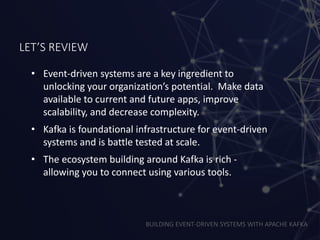 BUILDING EVENT-DRIVEN SYSTEMS WITH APACHE KAFKA
LET’S REVIEW
• Event-driven systems are a key ingredient to
unlocking your organization’s potential. Make data
available to current and future apps, improve
scalability, and decrease complexity.
• Kafka is foundational infrastructure for event-driven
systems and is battle tested at scale.
• The ecosystem building around Kafka is rich -
allowing you to connect using various tools.
 