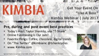 #KimbiaWebinars @KimbiaInc
Pre, during and post event best practices
• Today’s Host: Taylor Shanklin, aka “T-Shank”
• Online Fundraising Is Our Jam!
• Favorite things: Coffee, chocolate, digital trends
• On “The Twitter” @kimbiainc @tshankcycles
• www. Kimbia.com
Special thanks to our friends at CASA of Travis County – Superhero run photo shown here
Get Your Event On
“Like A Boss”
Kimbia Webinar | July 2017
 