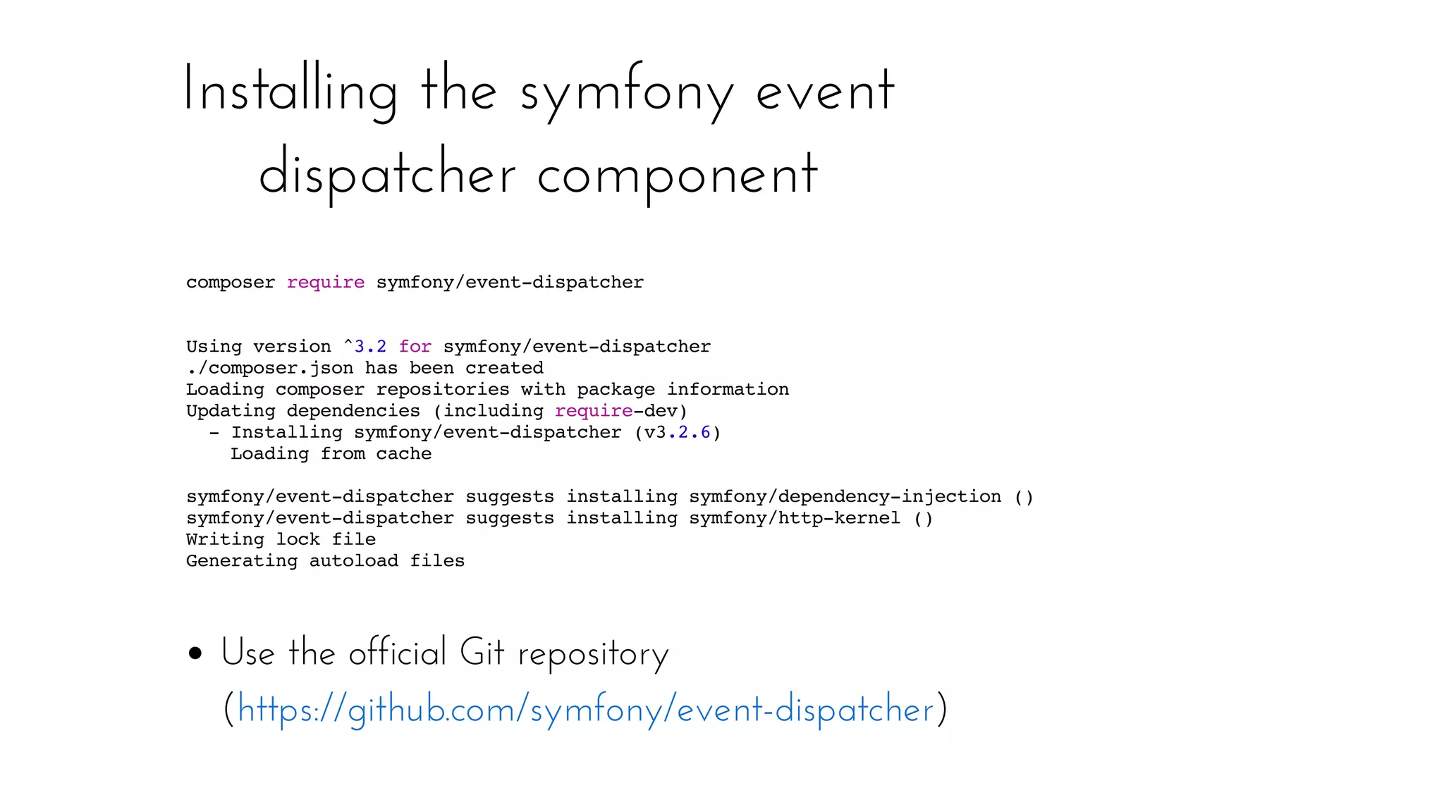 Installing the symfony event
dispatcher component
Text
Text
Use the official Git repository
( )https://github.com/symfony/event-dispatcher
composer require symfony/event-dispatcher
Using version ^3.2 for symfony/event-dispatcher
./composer.json has been created
Loading composer repositories with package information
Updating dependencies (including require-dev)
- Installing symfony/event-dispatcher (v3.2.6)
Loading from cache
symfony/event-dispatcher suggests installing symfony/dependency-injection ()
symfony/event-dispatcher suggests installing symfony/http-kernel ()
Writing lock file
Generating autoload files
 