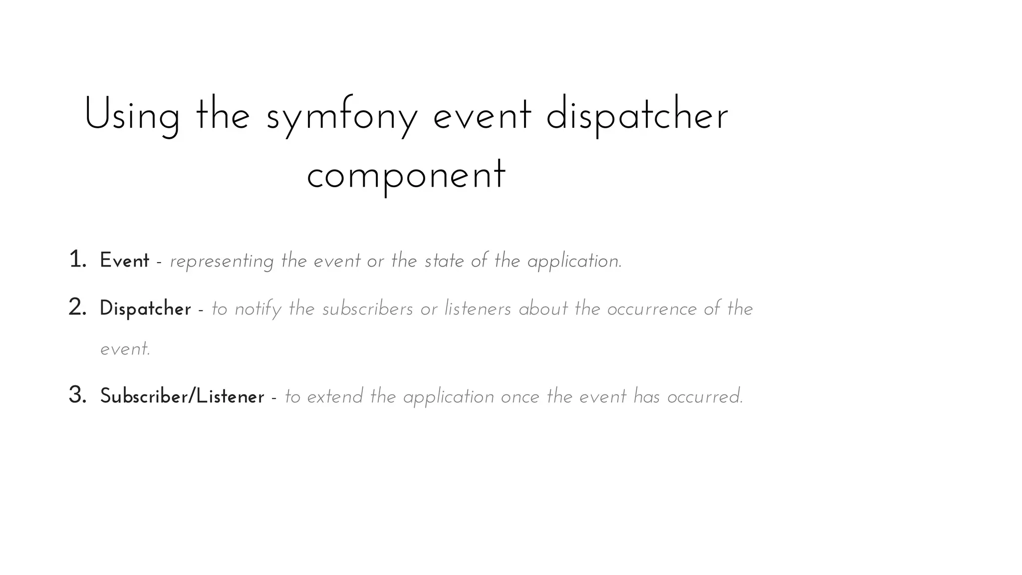 Using the symfony event dispatcher
component
1. Event - representing the event or the state of the application.
2. Dispatcher - to notify the subscribers or listeners about the occurrence of the
event.
3. Subscriber/Listener - to extend the application once the event has occurred.
 