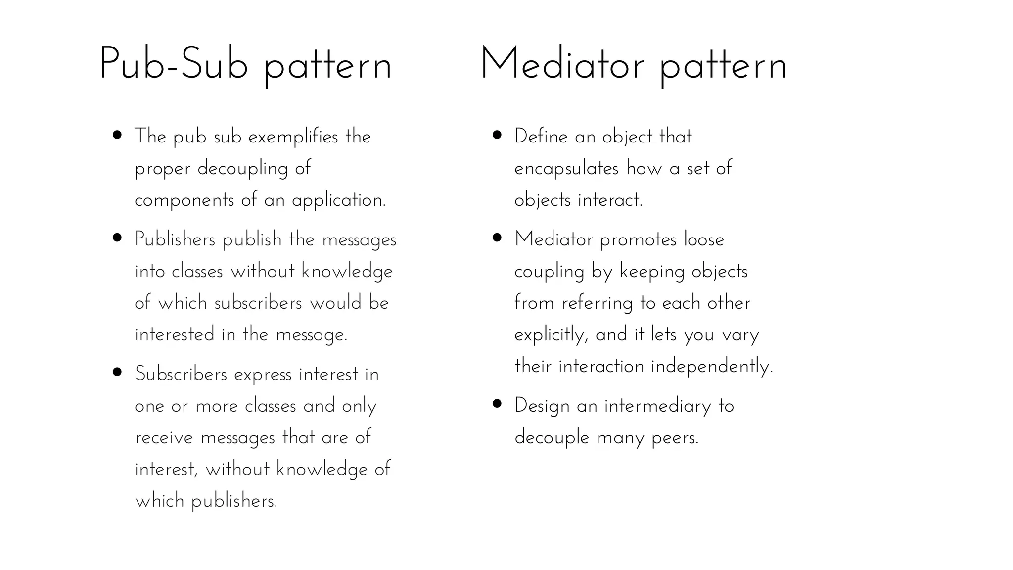Pub-Sub pattern
The pub sub exemplifies the
proper decoupling of
components of an application.
Publishers publish the messages
into classes without knowledge
of which subscribers would be
interested in the message.
Subscribers express interest in
one or more classes and only
receive messages that are of
interest, without knowledge of
which publishers.
Mediator pattern
Define an object that
encapsulates how a set of
objects interact.
Mediator promotes loose
coupling by keeping objects
from referring to each other
explicitly, and it lets you vary
their interaction independently.
Design an intermediary to
decouple many peers.
 