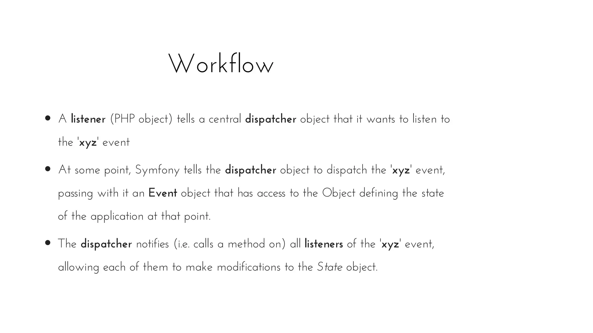 Workflow
A listener (PHP object) tells a central dispatcher object that it wants to listen to
the 'xyz' event
At some point, Symfony tells the dispatcher object to dispatch the 'xyz' event,
passing with it an Event object that has access to the Object defining the state
of the application at that point.
The dispatcher notifies (i.e. calls a method on) all listeners of the 'xyz' event,
allowing each of them to make modifications to the State object.
 