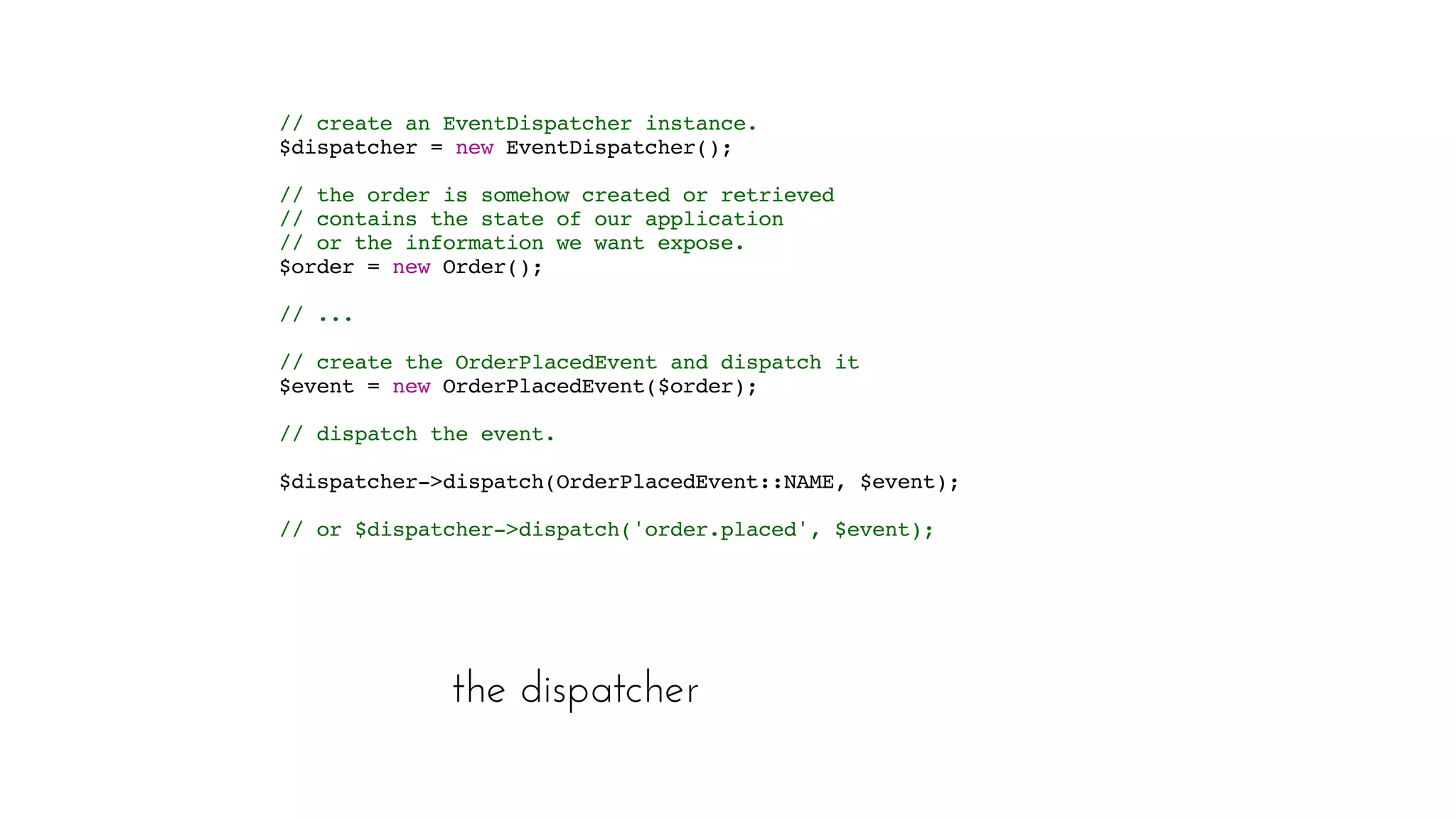 the dispatcher
// create an EventDispatcher instance. 
$dispatcher = new EventDispatcher();  
// the order is somehow created or retrieved
// contains the state of our application
// or the information we want expose.
 $order = new Order();
 // ...  
// create the OrderPlacedEvent and dispatch it 
$event = new OrderPlacedEvent($order);  
// dispatch the event. 
$dispatcher->dispatch(OrderPlacedEvent::NAME, $event); 
// or $dispatcher->dispatch('order.placed', $event);
 