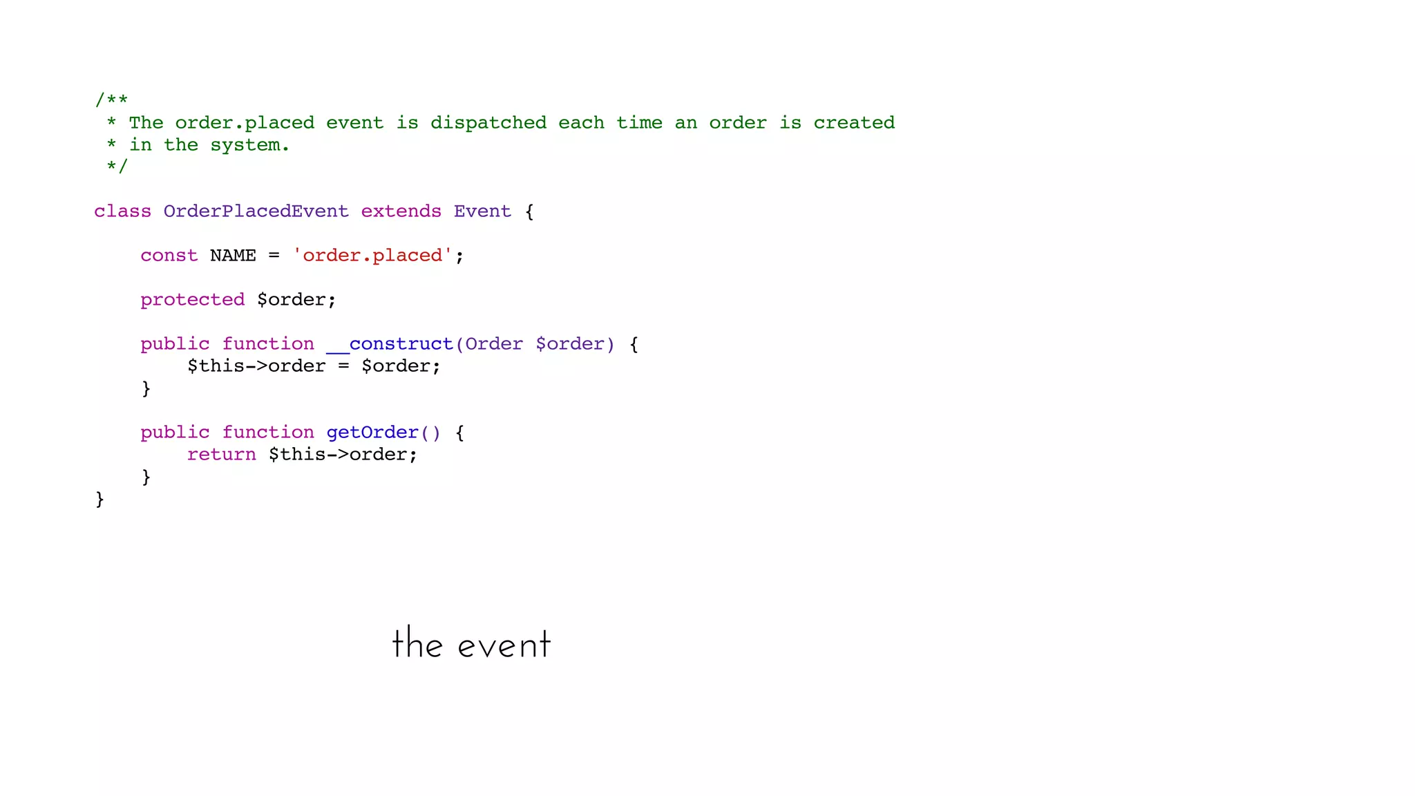 the event
  /** 
* The order.placed event is dispatched each time an order is created 
* in the system.
 */
 class OrderPlacedEvent extends Event {
  
const NAME = 'order.placed';  
protected $order;  
public function __construct(Order $order) { 
$this->order = $order; 
}  
public function getOrder() { 
return $this->order; 
}
 }
 