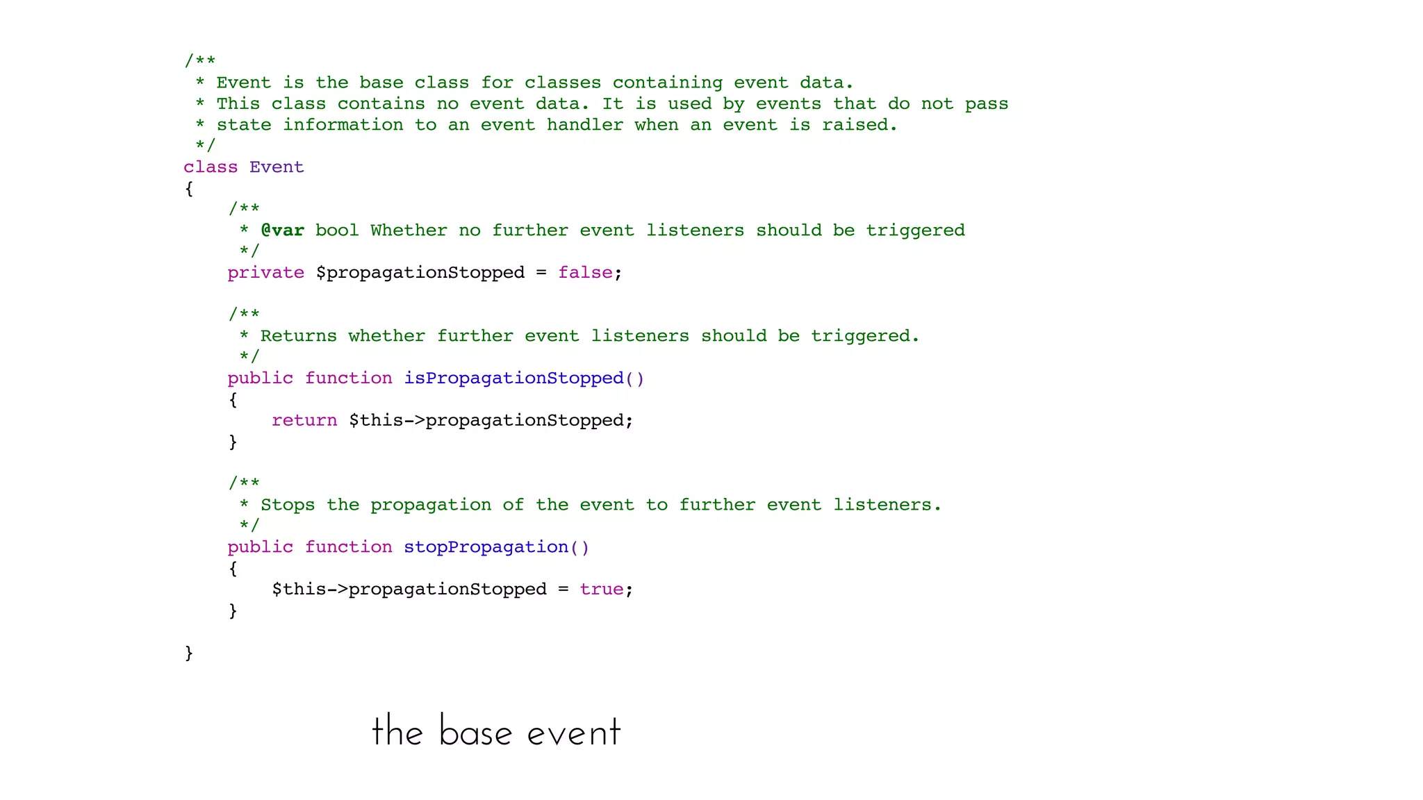 the base event
/**
* Event is the base class for classes containing event data.
* This class contains no event data. It is used by events that do not pass
* state information to an event handler when an event is raised.
*/
class Event
{
/**
* @var bool Whether no further event listeners should be triggered
*/
private $propagationStopped = false;
/**
* Returns whether further event listeners should be triggered.
*/
public function isPropagationStopped()
{
return $this->propagationStopped;
}
/**
* Stops the propagation of the event to further event listeners.
*/
public function stopPropagation()
{
$this->propagationStopped = true;
}
}
 