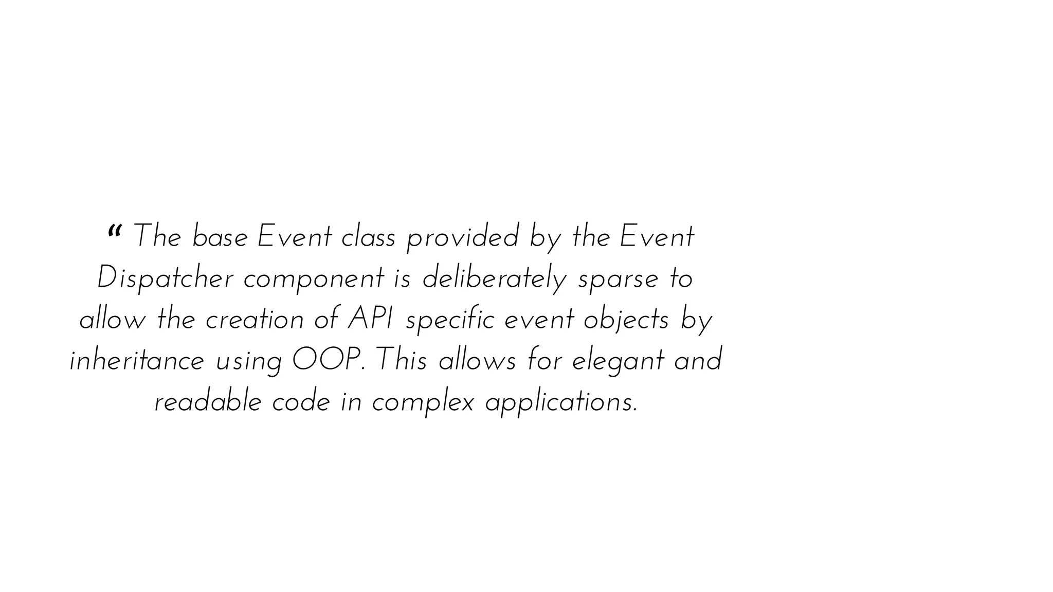 “ The base Event class provided by the Event
Dispatcher component is deliberately sparse to
allow the creation of API specific event objects by
inheritance using OOP. This allows for elegant and
readable code in complex applications.
 