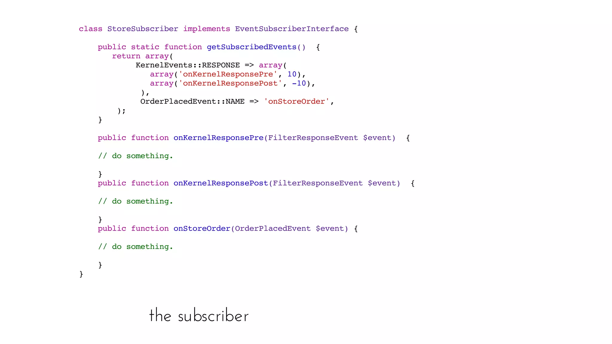 the subscriber
class StoreSubscriber implements EventSubscriberInterface  { 
public static function getSubscribedEvents()  { 
return array( 
KernelEvents::RESPONSE => array( 
array('onKernelResponsePre', 10), 
array('onKernelResponsePost', -10), 
), 
OrderPlacedEvent::NAME => 'onStoreOrder', 
); 
}  
public function onKernelResponsePre(FilterResponseEvent $event)  {
// do something.
 
}  
public function onKernelResponsePost(FilterResponseEvent $event)  {
// do something.
 
}  
   public function onStoreOrder(OrderPlacedEvent $event)  {
// do something.
 
}  
 }
 